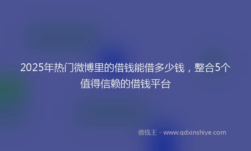 2025年热门微博里的借钱能借多少钱，整合5个值得信赖的借钱平台