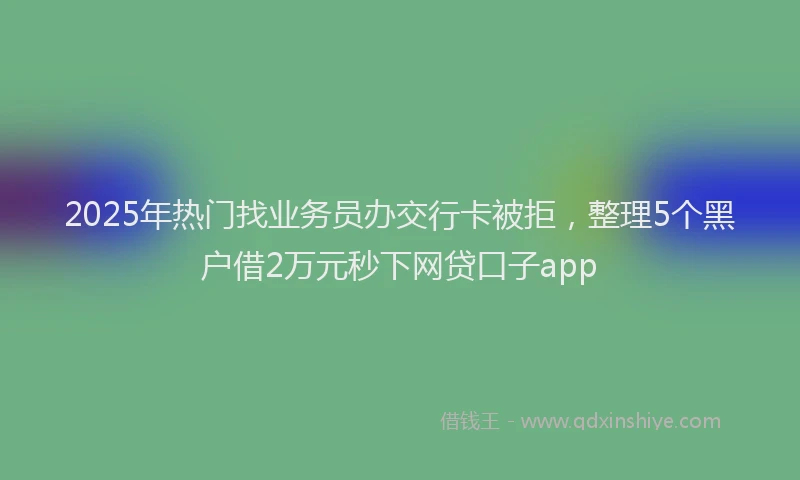 2025年热门找业务员办交行卡被拒，整理5个黑户借2万元秒下网贷口子app