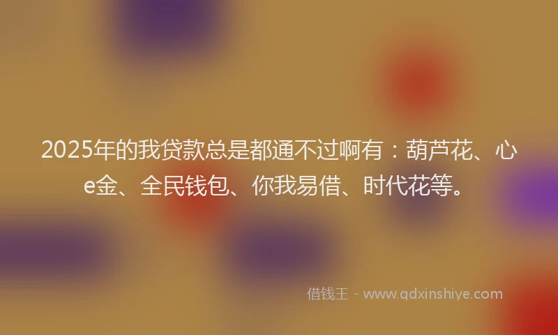 2025年的我贷款总是都通不过啊有：葫芦花、心e金、全民钱包、你我易借、时代花等。