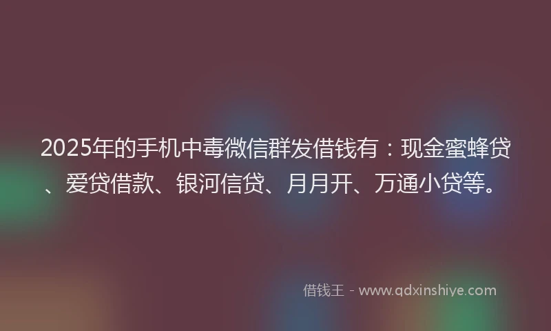 2025年的手机中毒微信群发借钱有：现金蜜蜂贷、爱贷借款、银河信贷、月月开、万通小贷等。