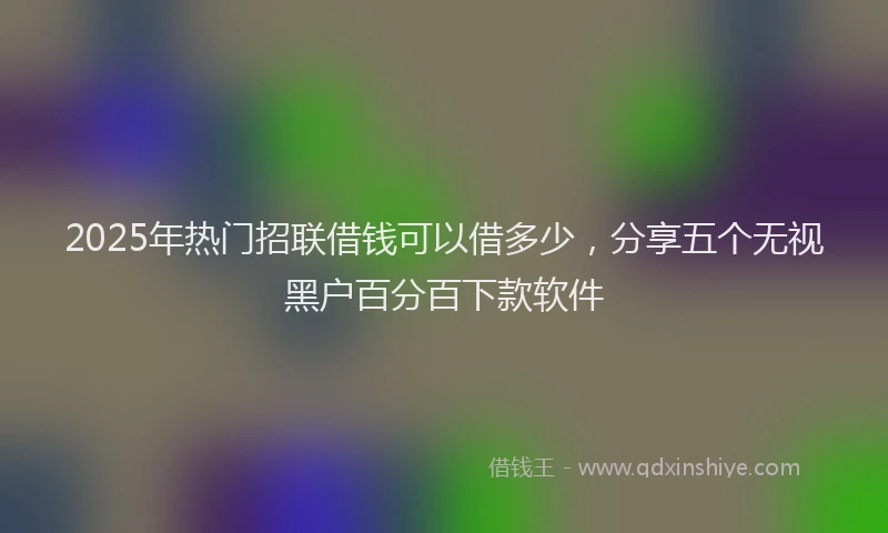 2025年热门招联借钱可以借多少，分享五个无视黑户百分百下款软件