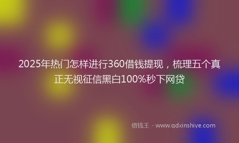 2025年热门怎样进行360借钱提现，梳理五个真正无视征信黑白100%秒下网贷