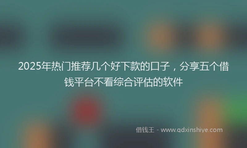 2025年热门推荐几个好下款的口子，分享五个借钱平台不看综合评估的软件