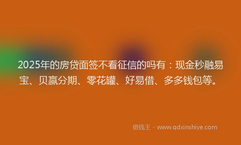 2025年的房贷面签不看征信的吗有：现金秒融易宝、贝赢分期、零花罐、好易借、多多钱包等。