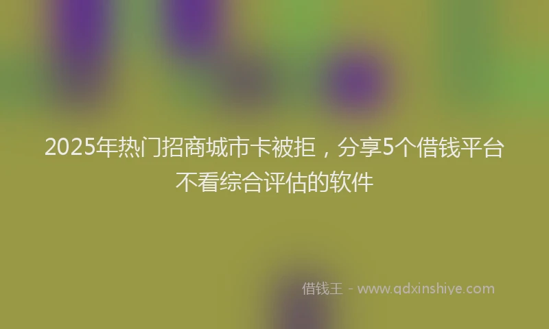2025年热门招商城市卡被拒，分享5个借钱平台不看综合评估的软件