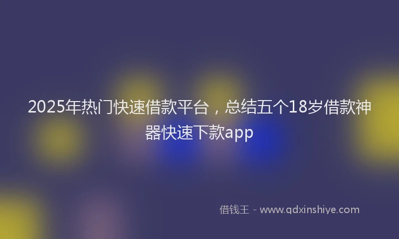 2025年热门快速借款平台，总结五个18岁借款神器快速下款app
