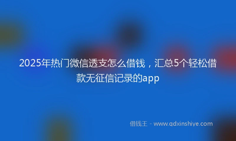 2025年热门微信透支怎么借钱，汇总5个轻松借款无征信记录的app