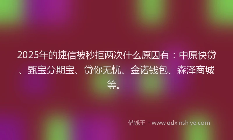 2025年的捷信被秒拒两次什么原因有：中原快贷、甄宝分期宝、贷你无忧、金诺钱包、森泽商城等。