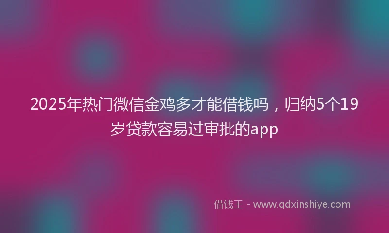 2025年热门微信金鸡多才能借钱吗，归纳5个19岁贷款容易过审批的app
