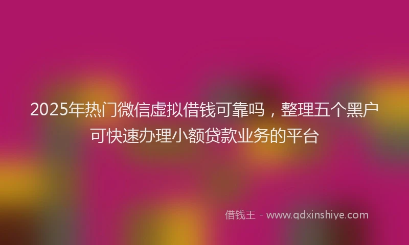 2025年热门微信虚拟借钱可靠吗，整理五个黑户可快速办理小额贷款业务的平台