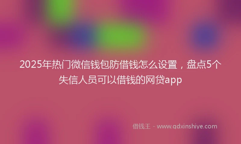 2025年热门微信钱包防借钱怎么设置，盘点5个失信人员可以借钱的网贷app