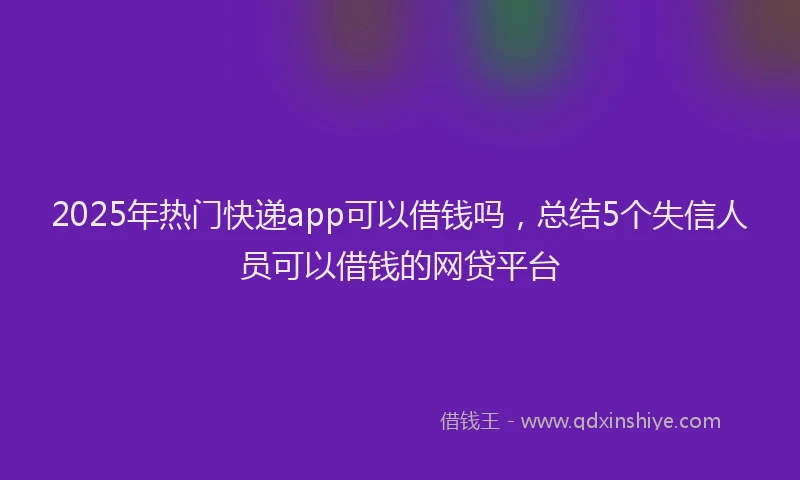 2025年热门快递app可以借钱吗，总结5个失信人员可以借钱的网贷平台