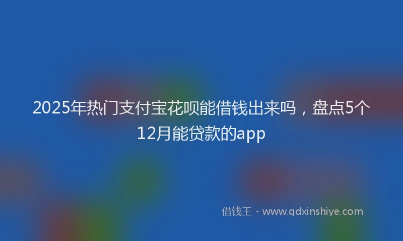 2025年热门支付宝花呗能借钱出来吗，盘点5个12月能贷款的app