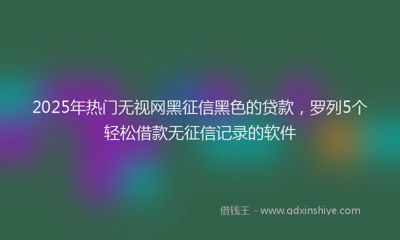 2025年热门无视网黑征信黑色的贷款，罗列5个轻松借款无征信记录的软件