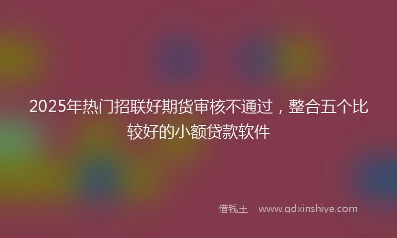 2025年热门招联好期货审核不通过，整合五个比较好的小额贷款软件
