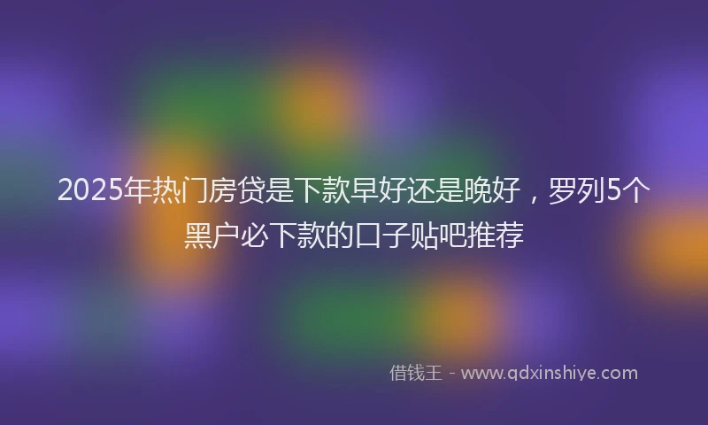 2025年热门房贷是下款早好还是晚好，罗列5个黑户必下款的口子贴吧推荐