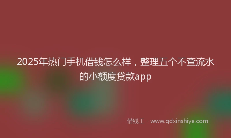 2025年热门手机借钱怎么样，整理五个不查流水的小额度贷款app