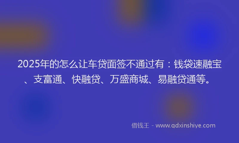 2025年的怎么让车贷面签不通过有：钱袋速融宝、支富通、快融贷、万盛商城、易融贷通等。
