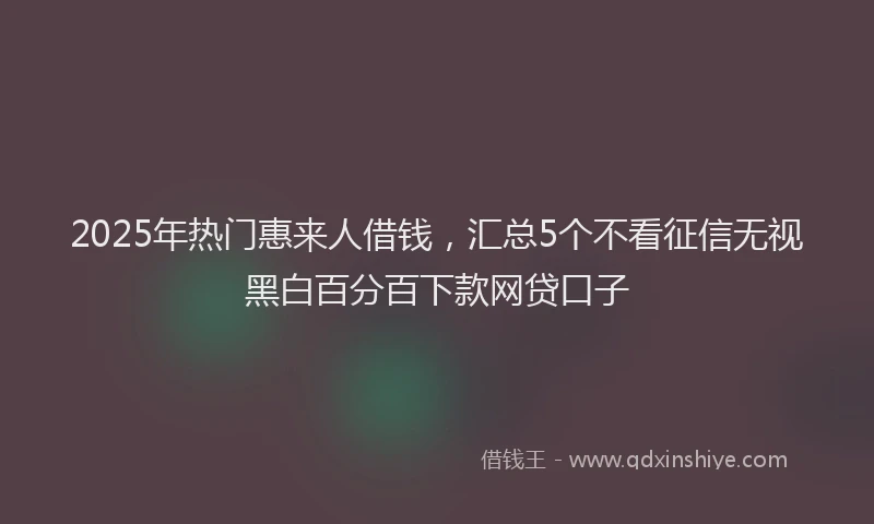 2025年热门惠来人借钱，汇总5个不看征信无视黑白百分百下款网贷口子