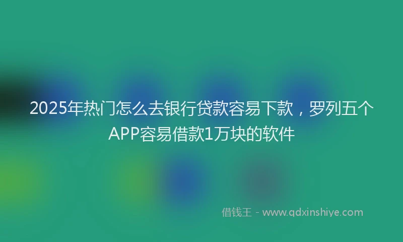 2025年热门怎么去银行贷款容易下款，罗列五个APP容易借款1万块的软件