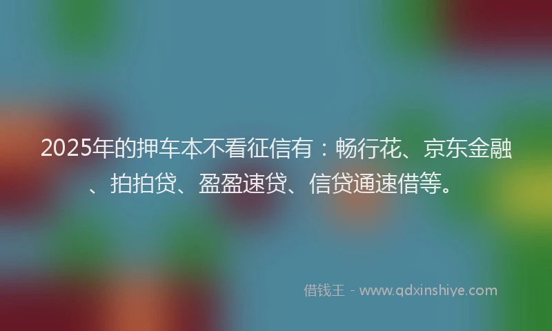 2025年的押车本不看征信有：畅行花、京东金融、拍拍贷、盈盈速贷、信贷通速借等。