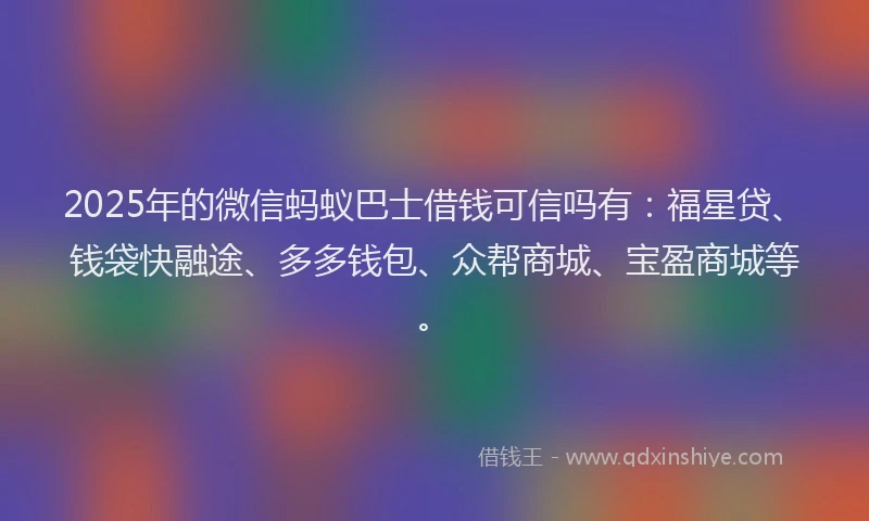 2025年的微信蚂蚁巴士借钱可信吗有：福星贷、钱袋快融途、多多钱包、众帮商城、宝盈商城等。