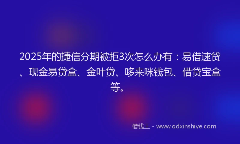 2025年的捷信分期被拒3次怎么办有：易借速贷、现金易贷盒、金叶贷、哆来咪钱包、借贷宝盒等。