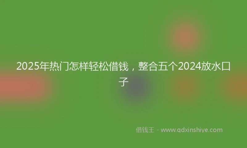 2025年热门怎样轻松借钱，整合五个2024放水口子