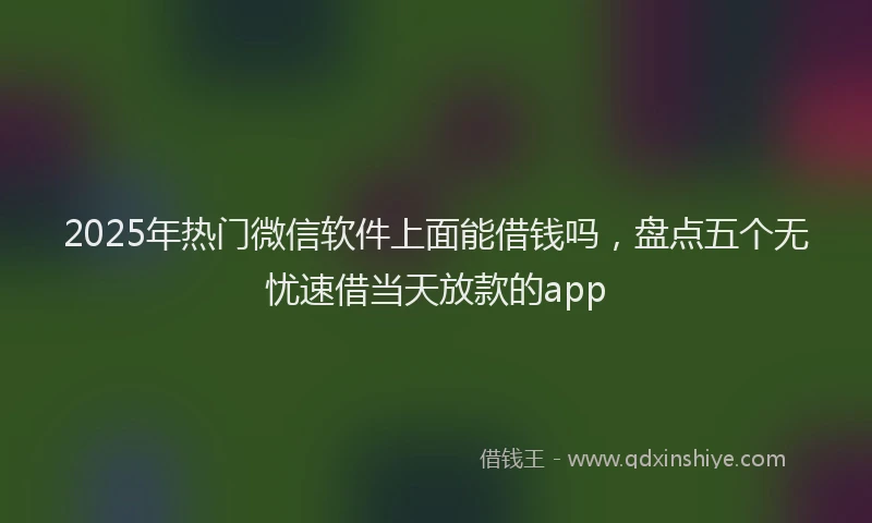 2025年热门微信软件上面能借钱吗，盘点五个无忧速借当天放款的app