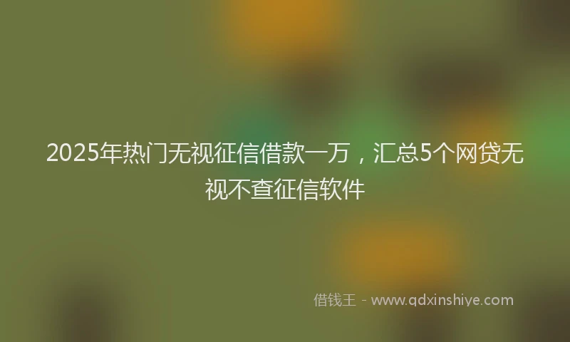 2025年热门无视征信借款一万，汇总5个网贷无视不查征信软件