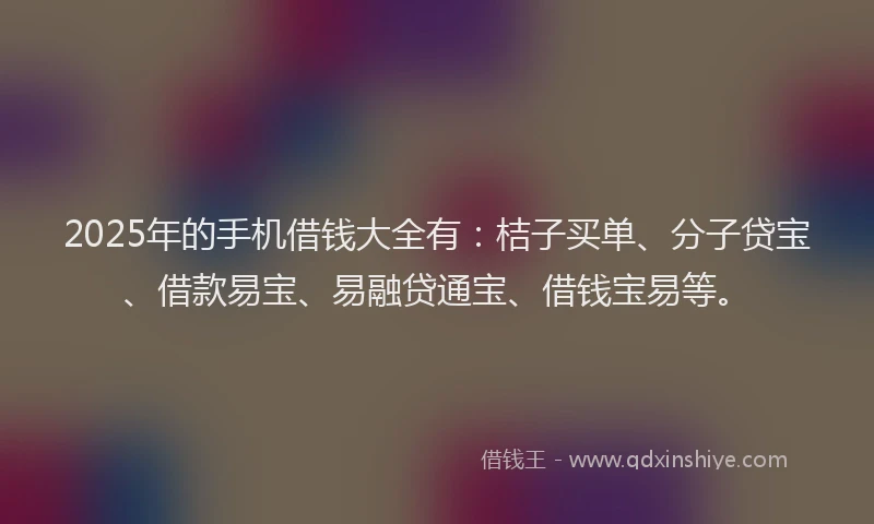2025年的手机借钱大全有：桔子买单、分子贷宝、借款易宝、易融贷通宝、借钱宝易等。