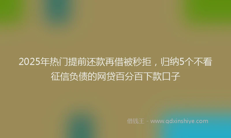 2025年热门提前还款再借被秒拒，归纳5个不看征信负债的网贷百分百下款口子