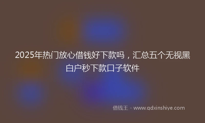 2025年热门放心借钱好下款吗，汇总五个无视黑白户秒下款口子软件