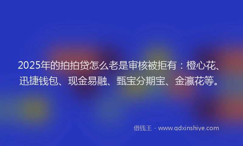 2025年的拍拍贷怎么老是审核被拒有：橙心花、迅捷钱包、现金易融、甄宝分期宝、金瀛花等。