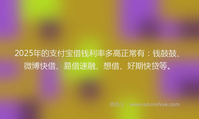 2025年的支付宝借钱利率多高正常有：钱鼓鼓、微博快借、易借速融、想借、好期快贷等。