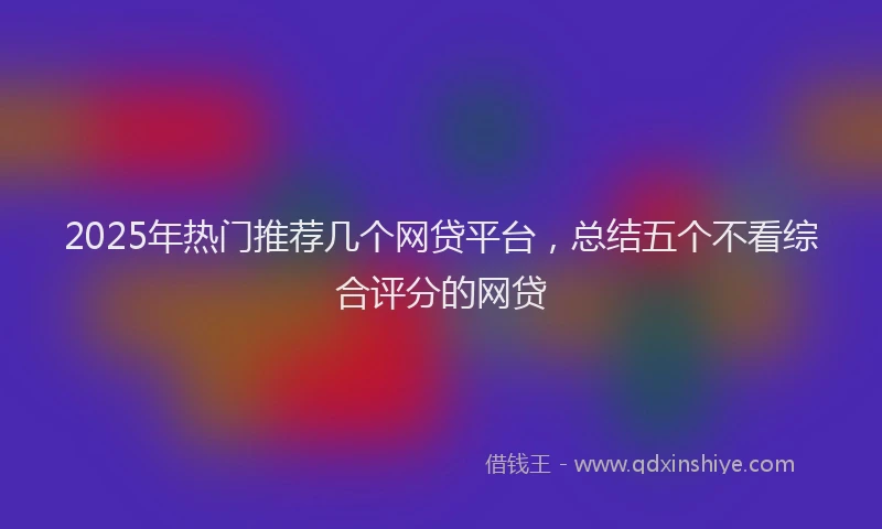2025年热门推荐几个网贷平台，总结五个不看综合评分的网贷
