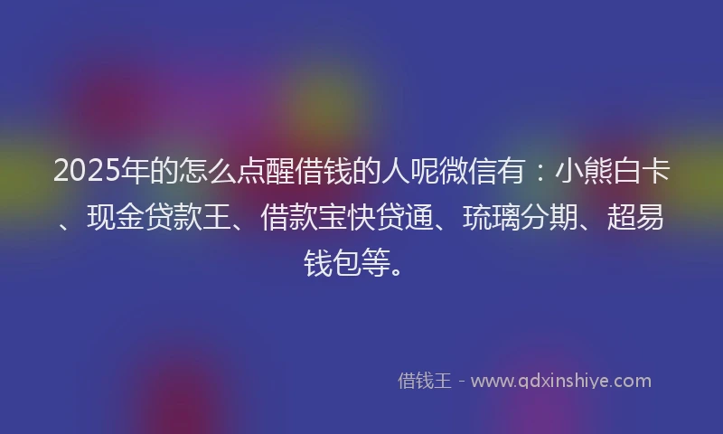 2025年的怎么点醒借钱的人呢微信有：小熊白卡、现金贷款王、借款宝快贷通、琉璃分期、超易钱包等。