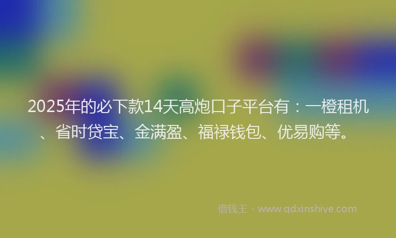 2025年的必下款14天高炮口子平台有：一橙租机、省时贷宝、金满盈、福禄钱包、优易购等。