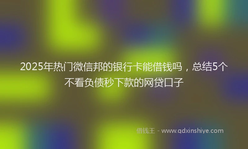 2025年热门微信邦的银行卡能借钱吗，总结5个不看负债秒下款的网贷口子