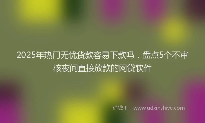 2025年热门无忧货款容易下款吗，盘点5个不审核夜间直接放款的网贷软件