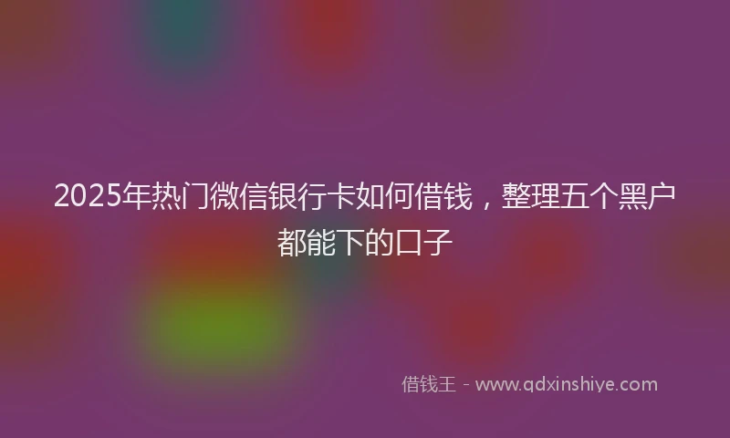 2025年热门微信银行卡如何借钱，整理五个黑户都能下的口子