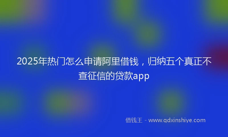 2025年热门怎么申请阿里借钱，归纳五个真正不查征信的贷款app