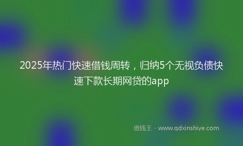 2025年热门快速借钱周转，归纳5个无视负债快速下款长期网贷的app