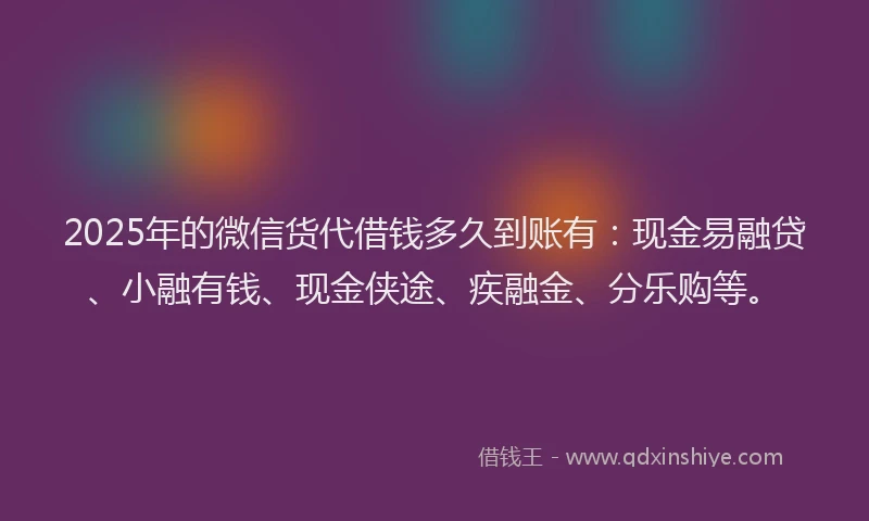 2025年的微信货代借钱多久到账有：现金易融贷、小融有钱、现金侠途、疾融金、分乐购等。