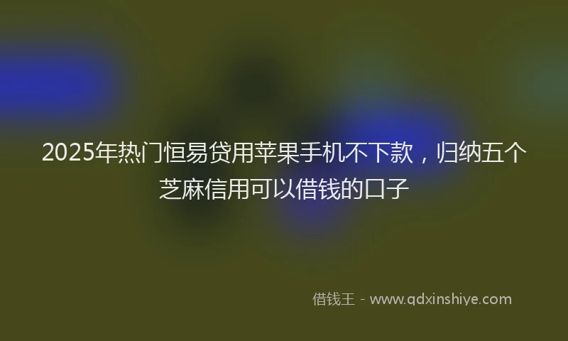 2025年热门恒易贷用苹果手机不下款，归纳五个芝麻信用可以借钱的口子