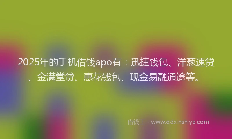 2025年的手机借钱apo有：迅捷钱包、洋葱速贷、金满堂贷、惠花钱包、现金易融通途等。
