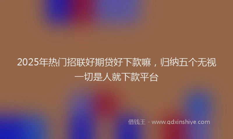 2025年热门招联好期贷好下款嘛，归纳五个无视一切是人就下款平台