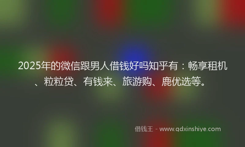 2025年的微信跟男人借钱好吗知乎有：畅享租机、粒粒贷、有钱来、旅游购、鹿优选等。