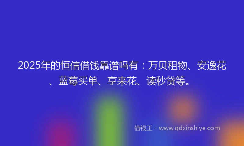 2025年的恒信借钱靠谱吗有：万贝租物、安逸花、蓝莓买单、享来花、读秒贷等。