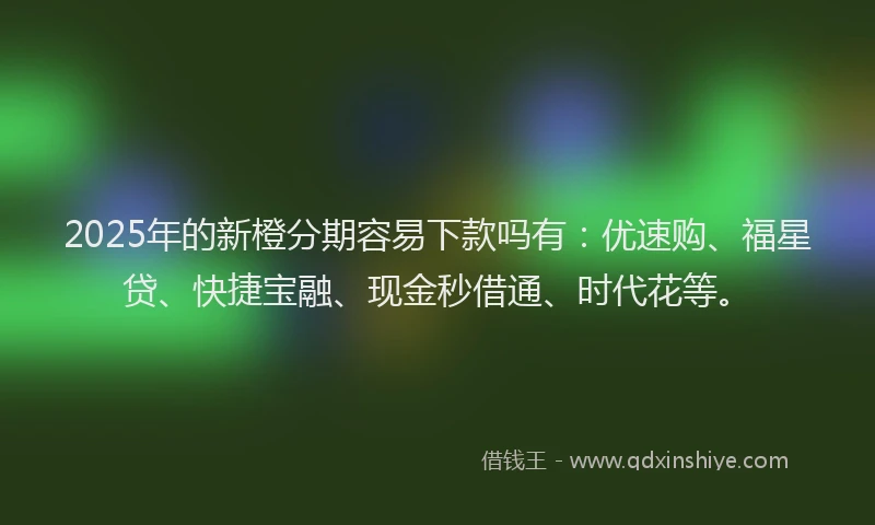 2025年的新橙分期容易下款吗有：优速购、福星贷、快捷宝融、现金秒借通、时代花等。